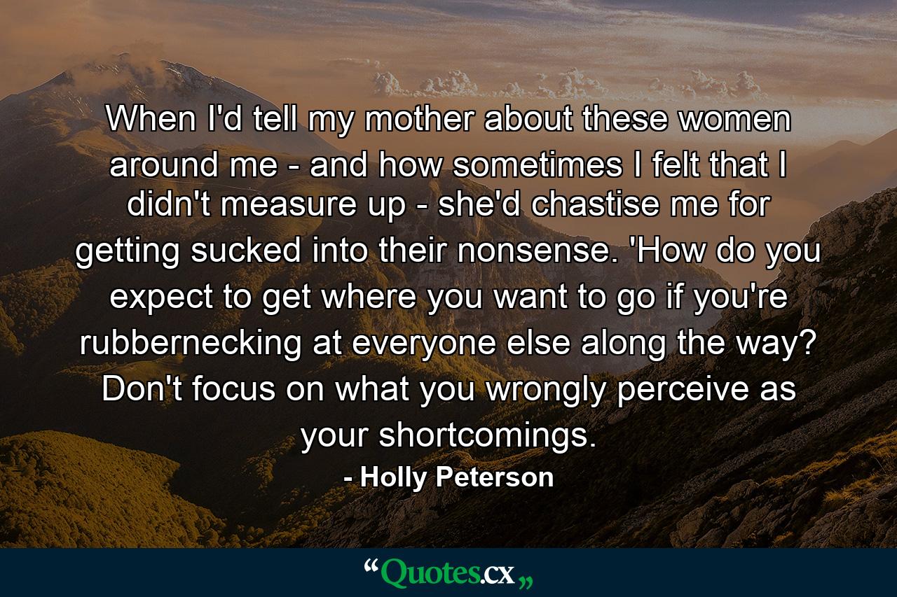 When I'd tell my mother about these women around me - and how sometimes I felt that I didn't measure up - she'd chastise me for getting sucked into their nonsense. 'How do you expect to get where you want to go if you're rubbernecking at everyone else along the way? Don't focus on what you wrongly perceive as your shortcomings. - Quote by Holly Peterson