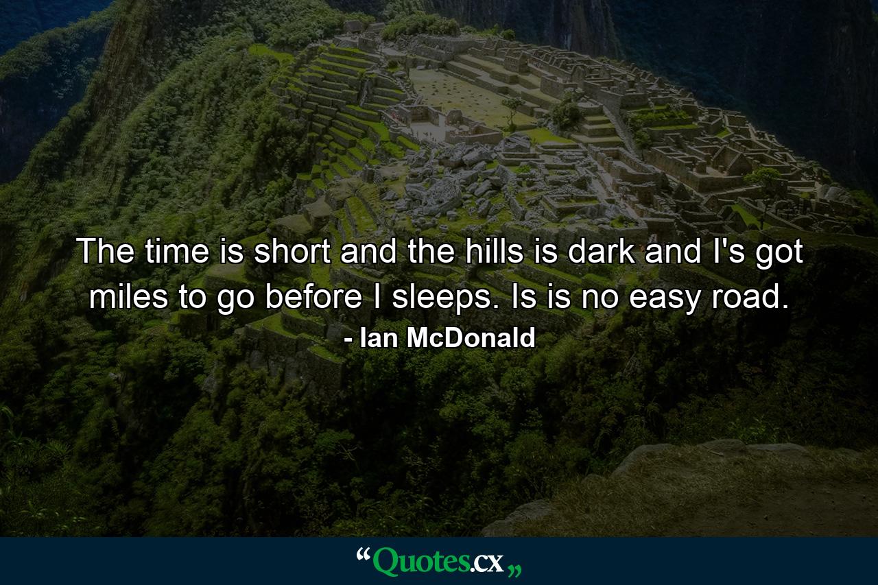 The time is short and the hills is dark and I's got miles to go before I sleeps. Is is no easy road. - Quote by Ian McDonald