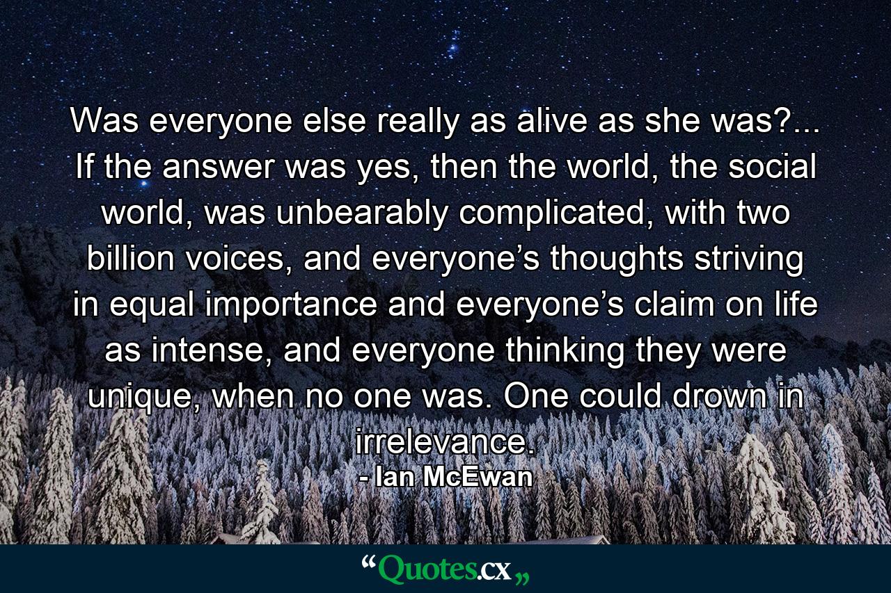 Was everyone else really as alive as she was?... If the answer was yes, then the world, the social world, was unbearably complicated, with two billion voices, and everyone’s thoughts striving in equal importance and everyone’s claim on life as intense, and everyone thinking they were unique, when no one was. One could drown in irrelevance. - Quote by Ian McEwan