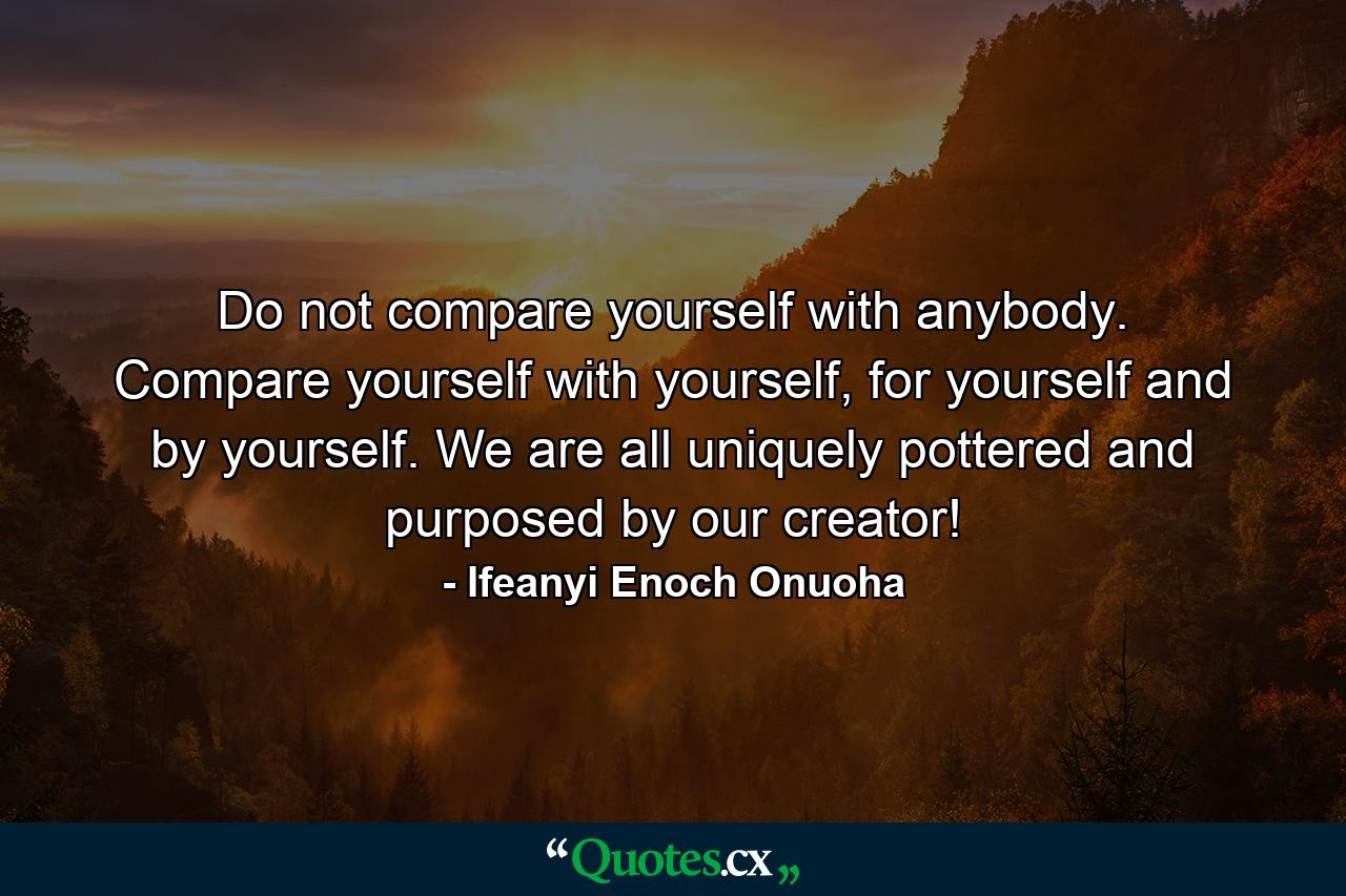 Do not compare yourself with anybody. Compare yourself with yourself, for yourself and by yourself. We are all uniquely pottered and purposed by our creator! - Quote by Ifeanyi Enoch Onuoha