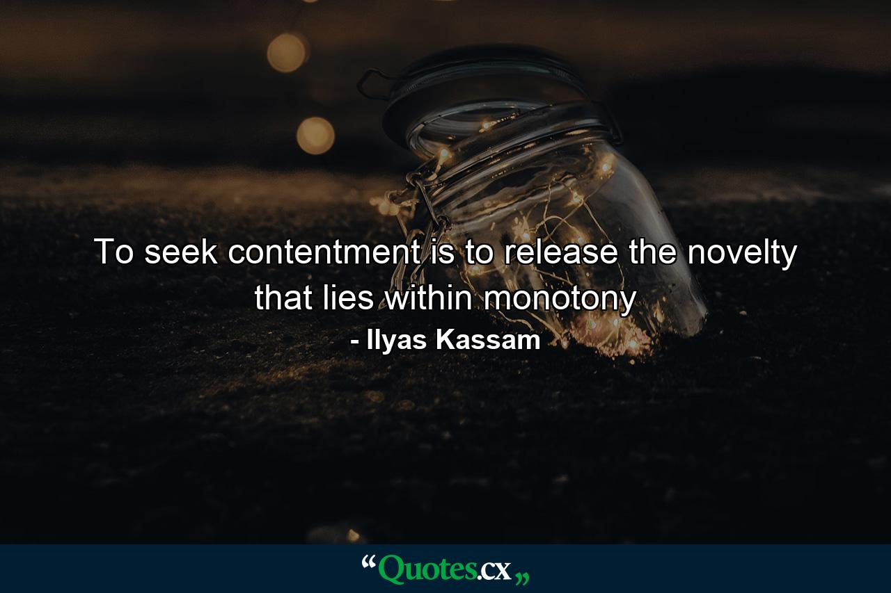 To seek contentment is to release the novelty that lies within monotony - Quote by Ilyas Kassam