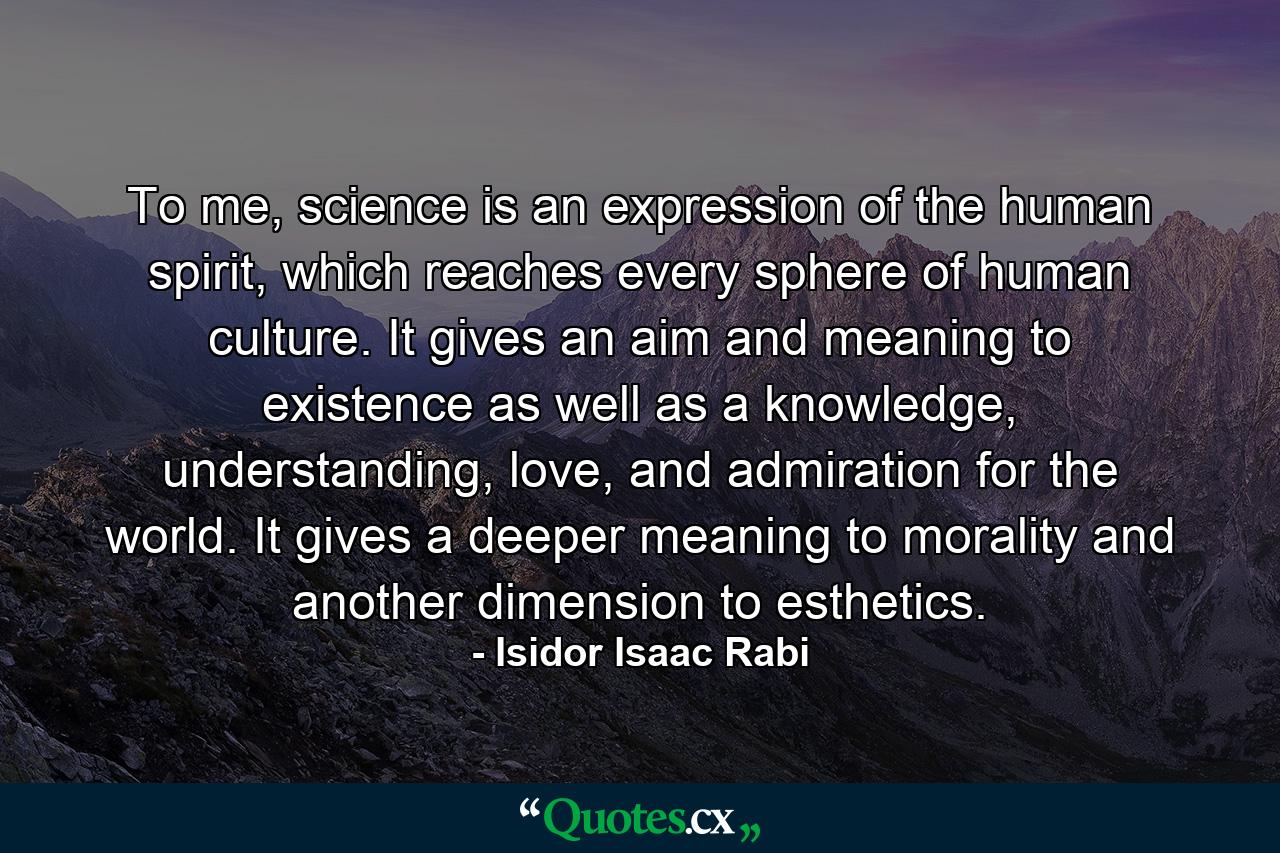 To me, science is an expression of the human spirit, which reaches every sphere of human culture. It gives an aim and meaning to existence as well as a knowledge, understanding, love, and admiration for the world. It gives a deeper meaning to morality and another dimension to esthetics. - Quote by Isidor Isaac Rabi