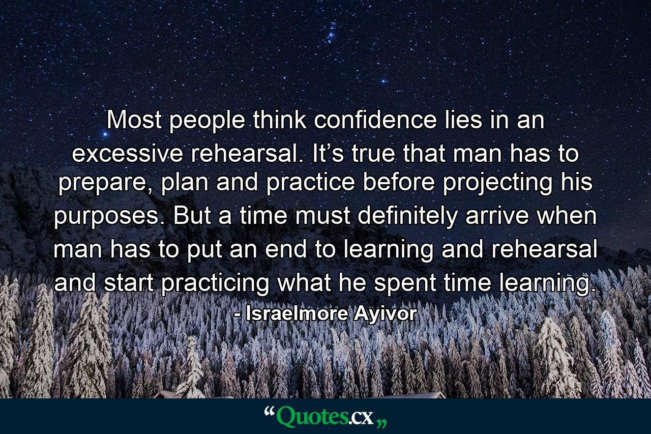 Most people think confidence lies in an excessive rehearsal. It’s true that man has to prepare, plan and practice before projecting his purposes. But a time must definitely arrive when man has to put an end to learning and rehearsal and start practicing what he spent time learning. - Quote by Israelmore Ayivor