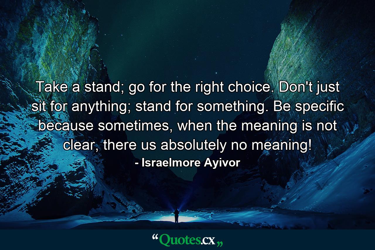 Take a stand; go for the right choice. Don't just sit for anything; stand for something. Be specific because sometimes, when the meaning is not clear, there us absolutely no meaning! - Quote by Israelmore Ayivor
