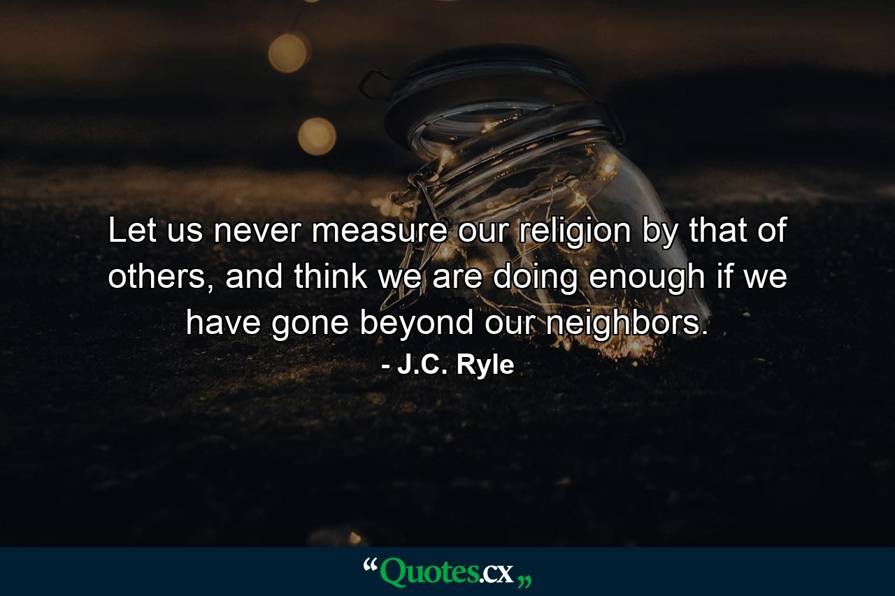 Let us never measure our religion by that of others, and think we are doing enough if we have gone beyond our neighbors. - Quote by J.C. Ryle