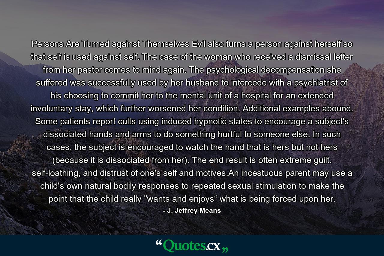 Persons Are Turned against Themselves Evil also turns a person against herself so that self is used against self. The case of the woman who received a dismissal letter from her pastor comes to mind again. The psychological decompensation she suffered was successfully used by her husband to intercede with a psychiatrist of his choosing to commit her to the mental unit of a hospital for an extended involuntary stay, which further worsened her condition. Additional examples abound. Some patients report cults using induced hypnotic states to encourage a subject's dissociated hands and arms to do something hurtful to someone else. In such cases, the subject is encouraged to watch the hand that is hers but not hers (because it is dissociated from her). The end result is often extreme guilt. self-loathing, and distrust of one's self and motives.An incestuous parent may use a child's own natural bodily responses to repeated sexual stimulation to make the point that the child really 