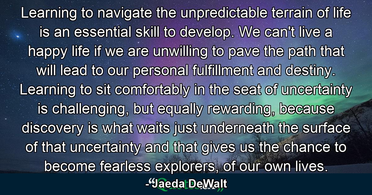 Learning to navigate the unpredictable terrain of life is an essential skill to develop. We can't live a happy life if we are unwilling to pave the path that will lead to our personal fulfillment and destiny. Learning to sit comfortably in the seat of uncertainty is challenging, but equally rewarding, because discovery is what waits just underneath the surface of that uncertainty and that gives us the chance to become fearless explorers, of our own lives. - Quote by Jaeda DeWalt