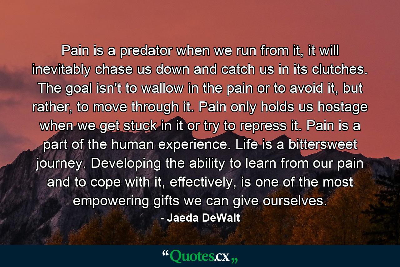 Pain is a predator when we run from it, it will inevitably chase us down and catch us in its clutches. The goal isn't to wallow in the pain or to avoid it, but rather, to move through it. Pain only holds us hostage when we get stuck in it or try to repress it. Pain is a part of the human experience. Life is a bittersweet journey. Developing the ability to learn from our pain and to cope with it, effectively, is one of the most empowering gifts we can give ourselves. - Quote by Jaeda DeWalt