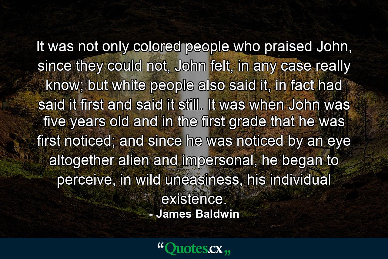 It was not only colored people who praised John, since they could not, John felt, in any case really know; but white people also said it, in fact had said it first and said it still. It was when John was five years old and in the first grade that he was first noticed; and since he was noticed by an eye altogether alien and impersonal, he began to perceive, in wild uneasiness, his individual existence. - Quote by James Baldwin