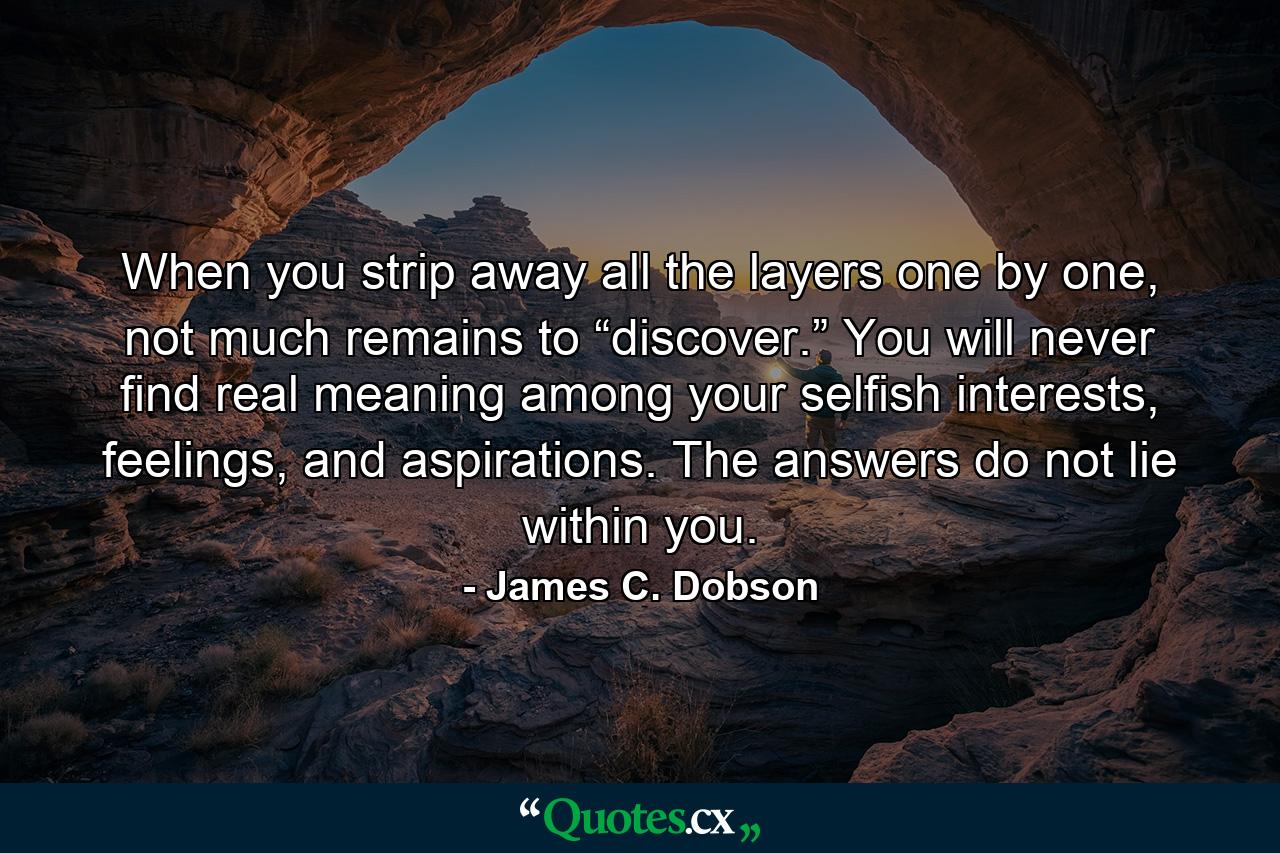 When you strip away all the layers one by one, not much remains to “discover.” You will never find real meaning among your selfish interests, feelings, and aspirations. The answers do not lie within you. - Quote by James C. Dobson