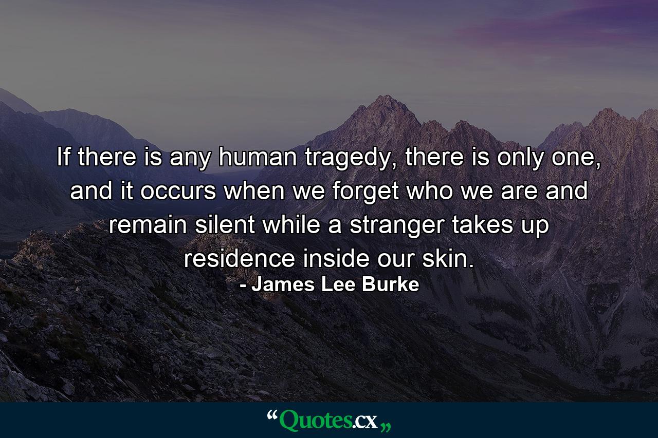 If there is any human tragedy, there is only one, and it occurs when we forget who we are and remain silent while a stranger takes up residence inside our skin. - Quote by James Lee Burke