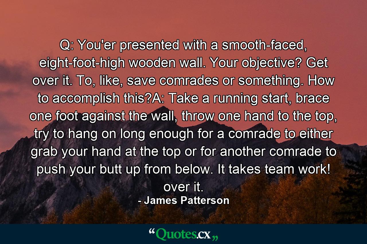 Q: You'er presented with a smooth-faced, eight-foot-high wooden wall. Your objective? Get over it. To, like, save comrades or something. How to accomplish this?A: Take a running start, brace one foot against the wall, throw one hand to the top, try to hang on long enough for a comrade to either grab your hand at the top or for another comrade to push your butt up from below. It takes team work! over it. - Quote by James Patterson