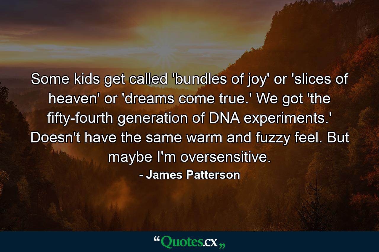 Some kids get called 'bundles of joy' or 'slices of heaven' or 'dreams come true.' We got 'the fifty-fourth generation of DNA experiments.' Doesn't have the same warm and fuzzy feel. But maybe I'm oversensitive. - Quote by James Patterson