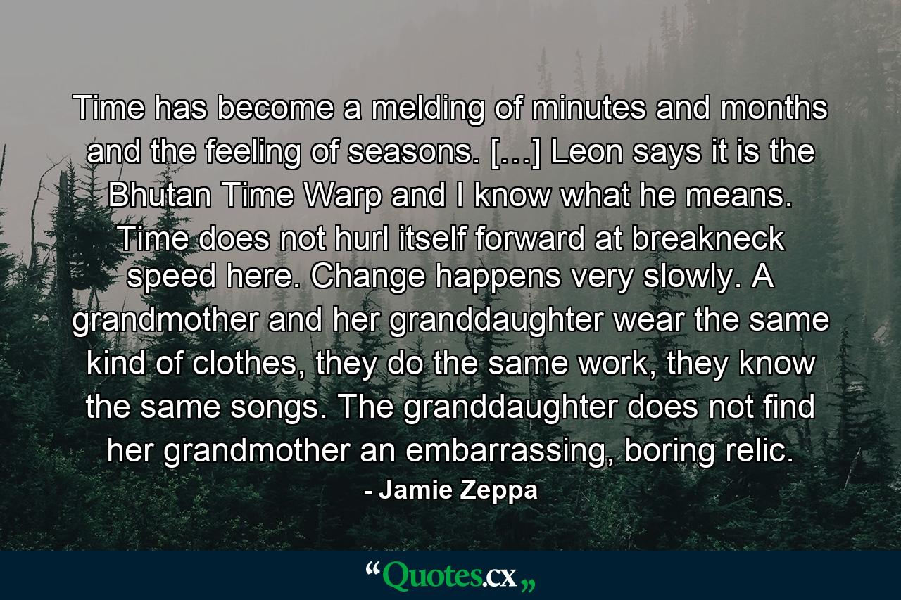 Time has become a melding of minutes and months and the feeling of seasons. […] Leon says it is the Bhutan Time Warp and I know what he means. Time does not hurl itself forward at breakneck speed here. Change happens very slowly. A grandmother and her granddaughter wear the same kind of clothes, they do the same work, they know the same songs. The granddaughter does not find her grandmother an embarrassing, boring relic. - Quote by Jamie Zeppa