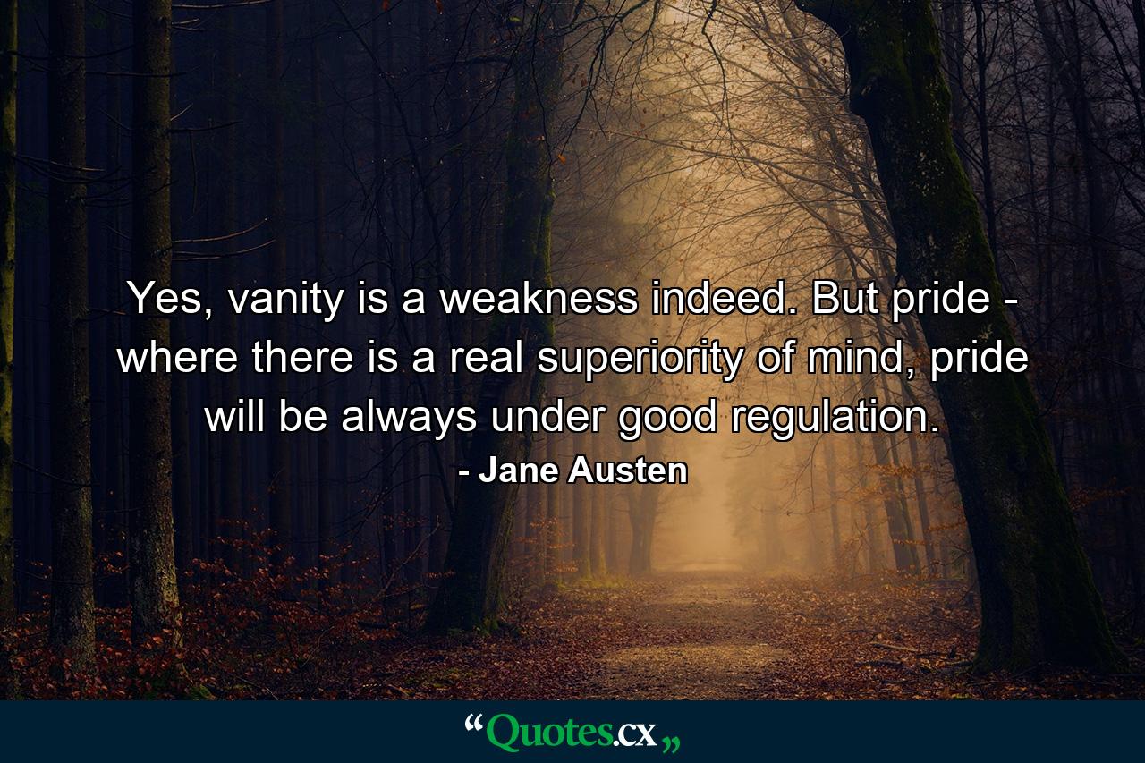 Yes, vanity is a weakness indeed. But pride - where there is a real superiority of mind, pride will be always under good regulation. - Quote by Jane Austen