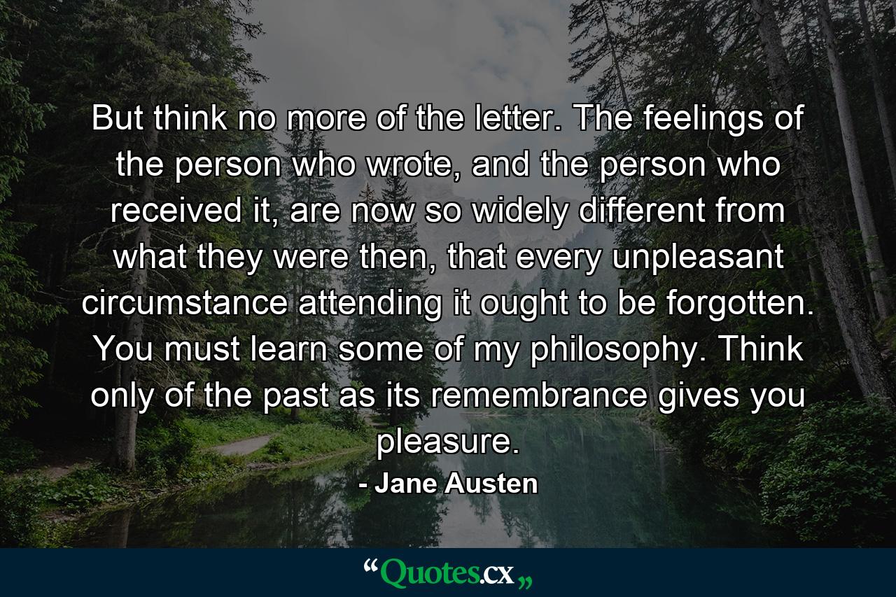 But think no more of the letter. The feelings of the person who wrote, and the person who received it, are now so widely different from what they were then, that every unpleasant circumstance attending it ought to be forgotten. You must learn some of my philosophy. Think only of the past as its remembrance gives you pleasure. - Quote by Jane Austen