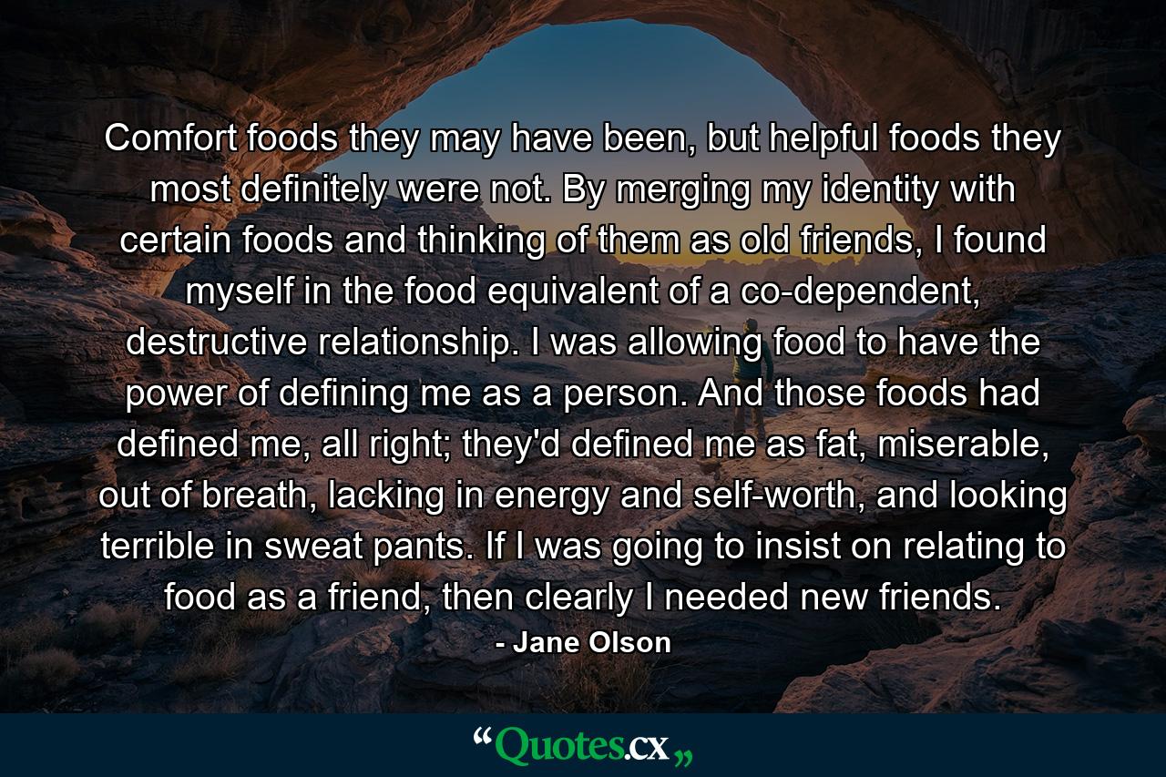 Comfort foods they may have been, but helpful foods they most definitely were not. By merging my identity with certain foods and thinking of them as old friends, I found myself in the food equivalent of a co-dependent, destructive relationship. I was allowing food to have the power of defining me as a person. And those foods had defined me, all right; they'd defined me as fat, miserable, out of breath, lacking in energy and self-worth, and looking terrible in sweat pants. If I was going to insist on relating to food as a friend, then clearly I needed new friends. - Quote by Jane Olson