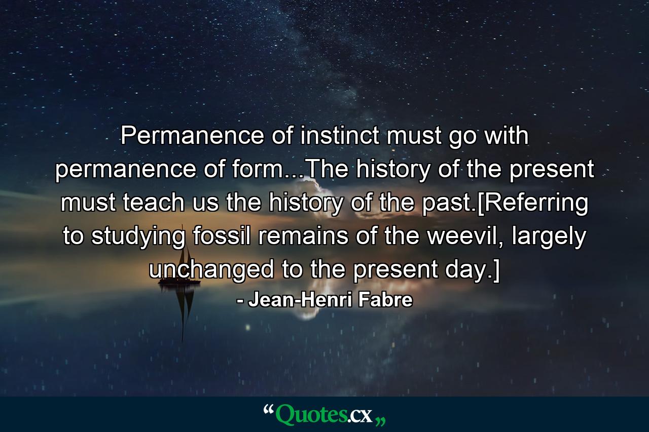 Permanence of instinct must go with permanence of form...The history of the present must teach us the history of the past.[Referring to studying fossil remains of the weevil, largely unchanged to the present day.] - Quote by Jean-Henri Fabre