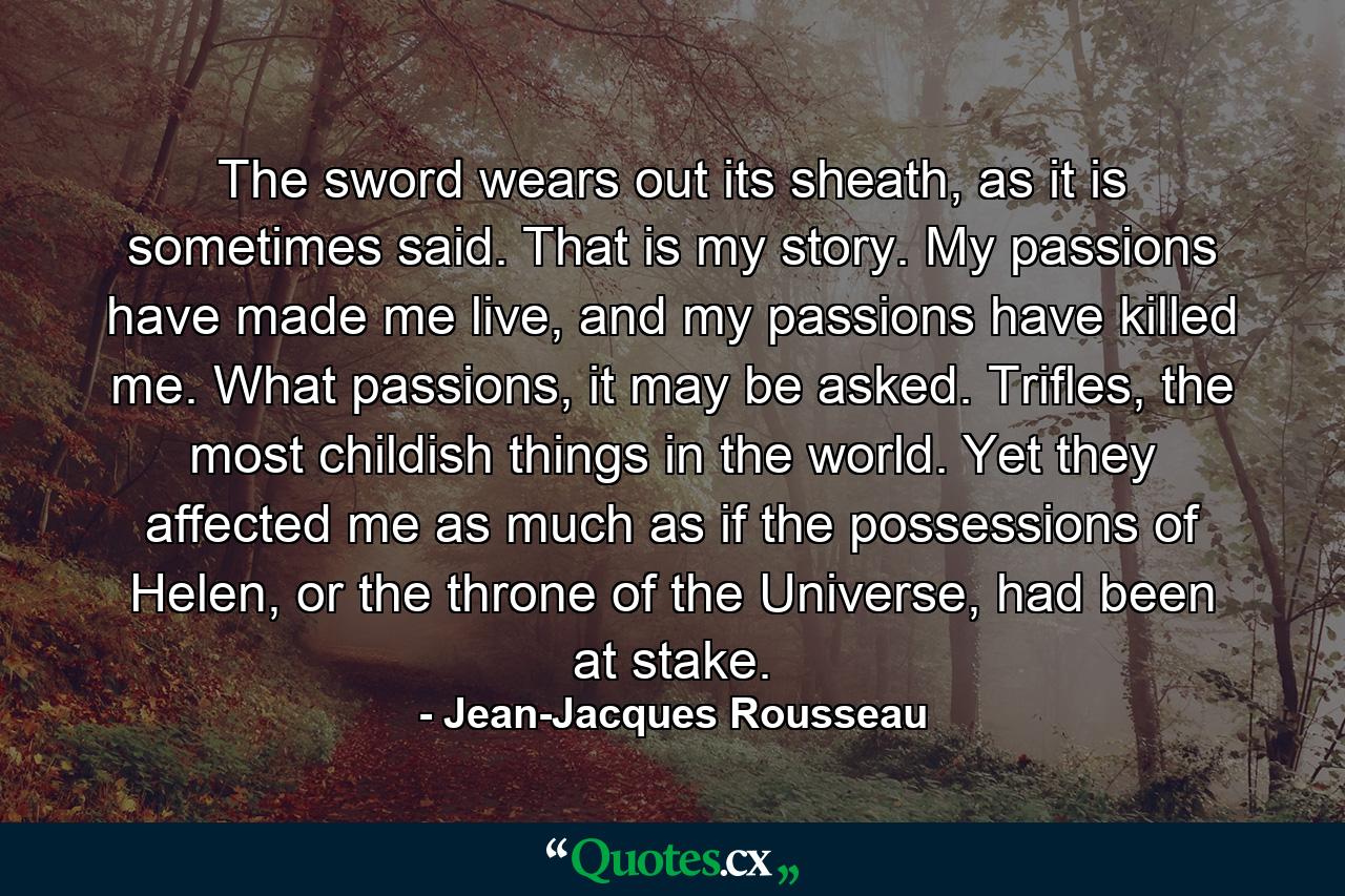 The sword wears out its sheath, as it is sometimes said. That is my story. My passions have made me live, and my passions have killed me. What passions, it may be asked. Trifles, the most childish things in the world. Yet they affected me as much as if the possessions of Helen, or the throne of the Universe, had been at stake. - Quote by Jean-Jacques Rousseau