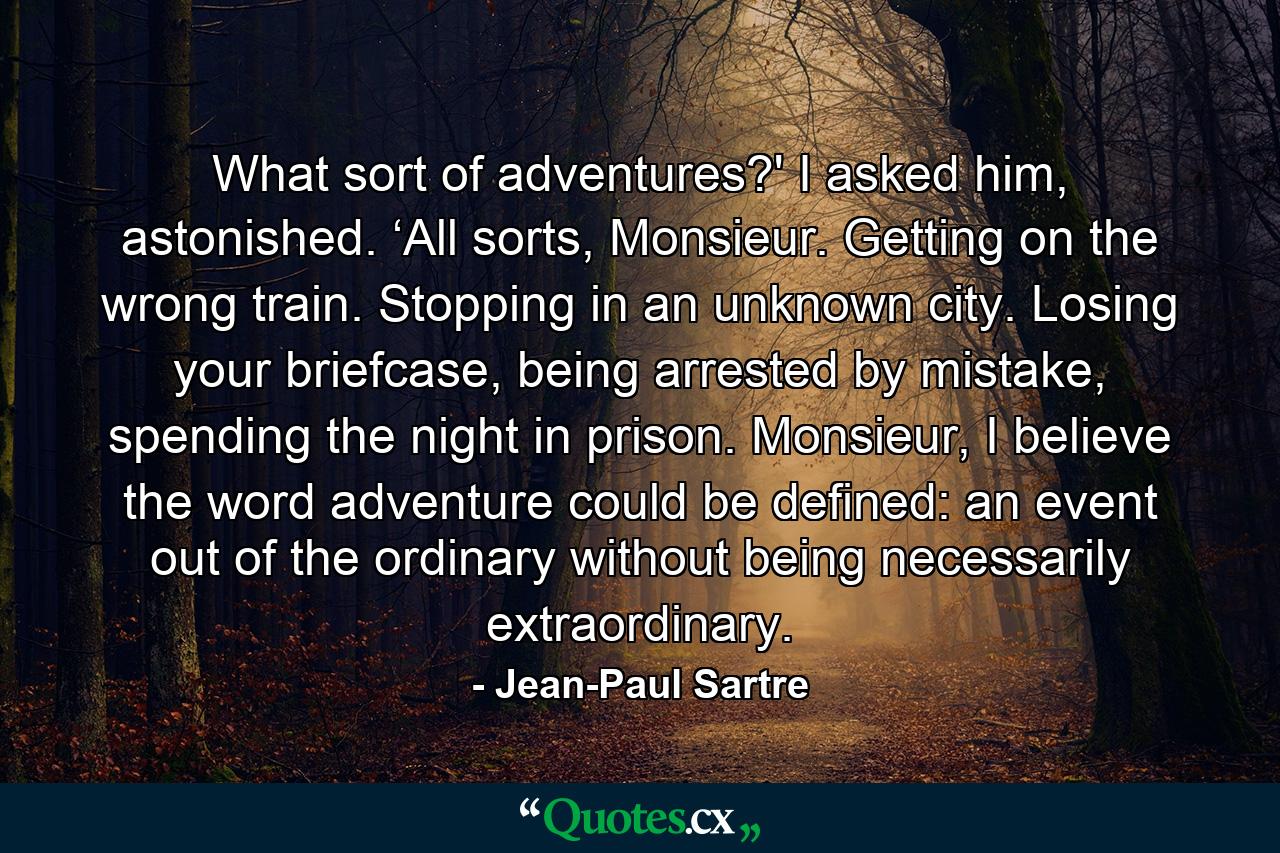 What sort of adventures?' I asked him, astonished. ‘All sorts, Monsieur. Getting on the wrong train. Stopping in an unknown city. Losing your briefcase, being arrested by mistake, spending the night in prison. Monsieur, I believe the word adventure could be defined: an event out of the ordinary without being necessarily extraordinary. - Quote by Jean-Paul Sartre