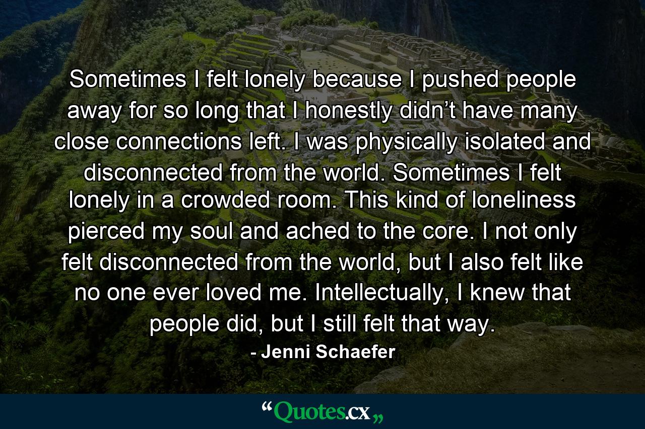 Sometimes I felt lonely because I pushed people away for so long that I honestly didn’t have many close connections left. I was physically isolated and disconnected from the world. Sometimes I felt lonely in a crowded room. This kind of loneliness pierced my soul and ached to the core. I not only felt disconnected from the world, but I also felt like no one ever loved me. Intellectually, I knew that people did, but I still felt that way. - Quote by Jenni Schaefer