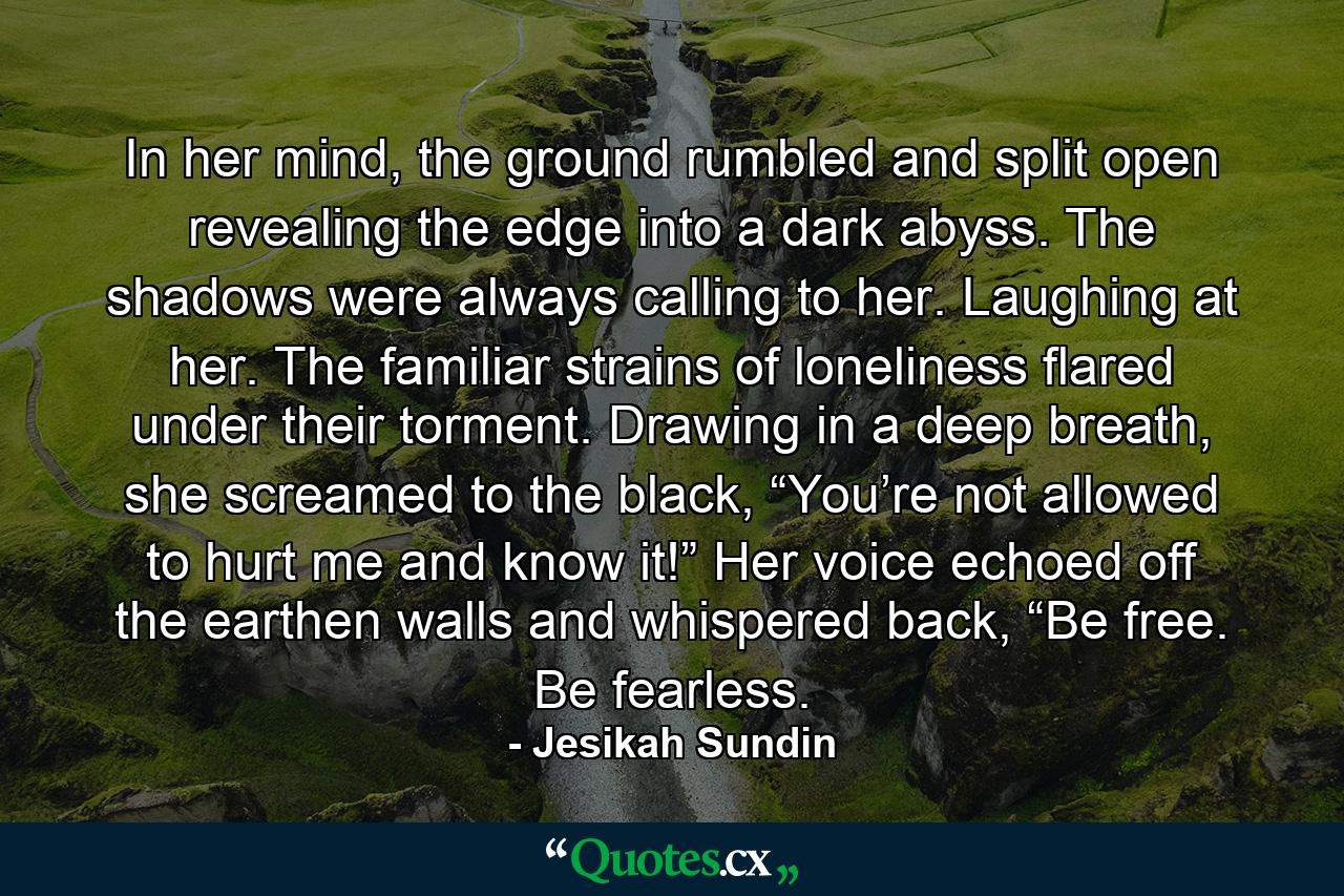 In her mind, the ground rumbled and split open revealing the edge into a dark abyss. The shadows were always calling to her. Laughing at her. The familiar strains of loneliness flared under their torment. Drawing in a deep breath, she screamed to the black, “You’re not allowed to hurt me and know it!” Her voice echoed off the earthen walls and whispered back, “Be free. Be fearless. - Quote by Jesikah Sundin