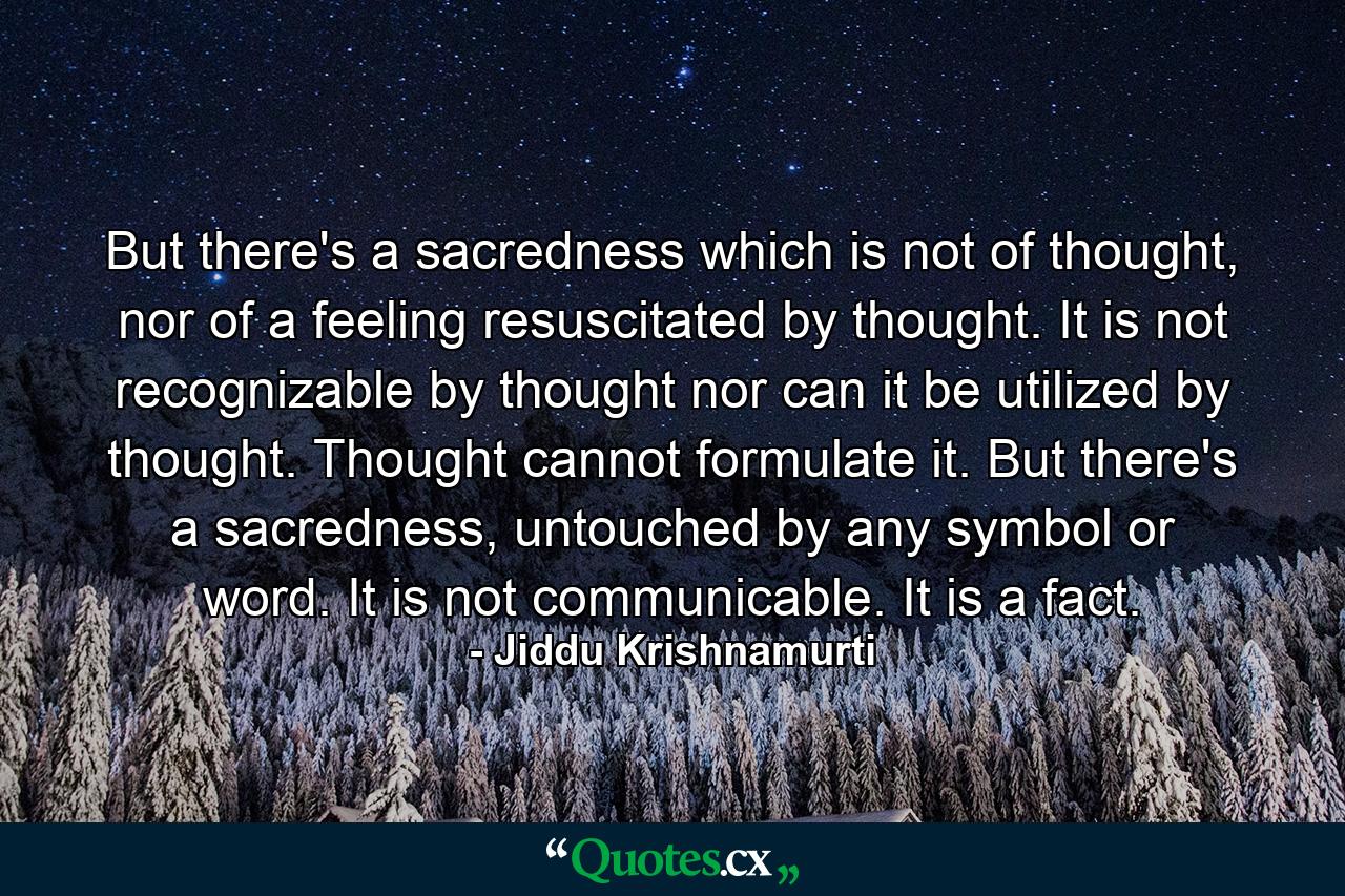 But there's a sacredness which is not of thought, nor of a feeling resuscitated by thought. It is not recognizable by thought nor can it be utilized by thought. Thought cannot formulate it. But there's a sacredness, untouched by any symbol or word. It is not communicable. It is a fact. - Quote by Jiddu Krishnamurti