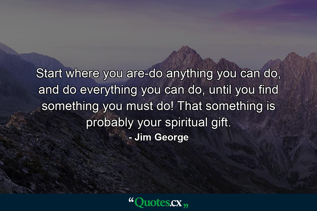 Start where you are-do anything you can do, and do everything you can do, until you find something you must do! That something is probably your spiritual gift. - Quote by Jim George