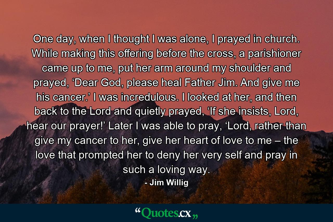 One day, when I thought I was alone, I prayed in church. While making this offering before the cross, a parishioner came up to me, put her arm around my shoulder and prayed, ‘Dear God, please heal Father Jim. And give me his cancer.’ I was incredulous. I looked at her, and then back to the Lord and quietly prayed, ‘If she insists, Lord, hear our prayer!’ Later I was able to pray, ‘Lord, rather than give my cancer to her, give her heart of love to me – the love that prompted her to deny her very self and pray in such a loving way. - Quote by Jim Willig