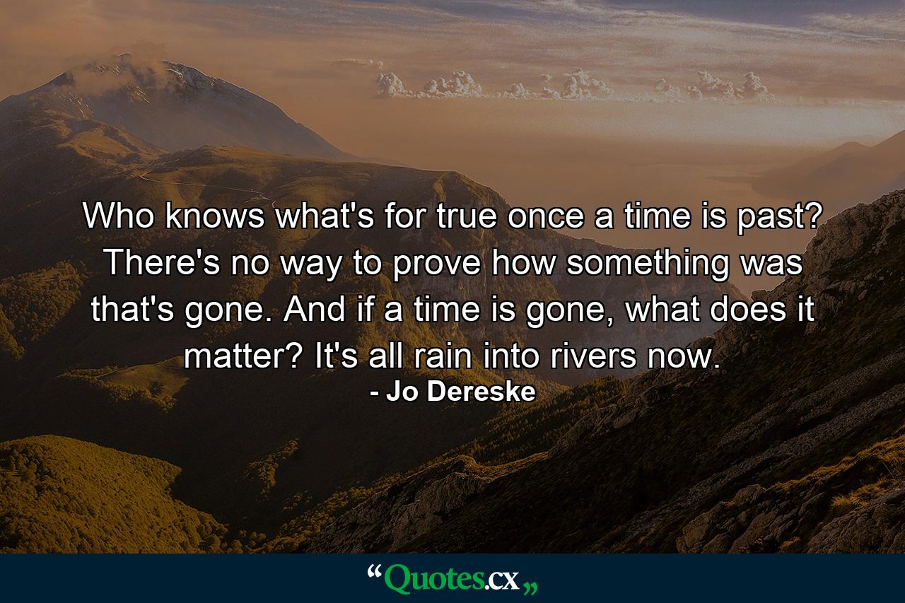 Who knows what's for true once a time is past? There's no way to prove how something was that's gone. And if a time is gone, what does it matter? It's all rain into rivers now. - Quote by Jo Dereske