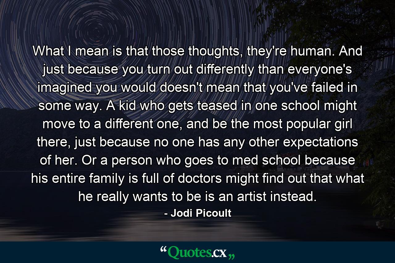 What I mean is that those thoughts, they're human. And just because you turn out differently than everyone's imagined you would doesn't mean that you've failed in some way. A kid who gets teased in one school might move to a different one, and be the most popular girl there, just because no one has any other expectations of her. Or a person who goes to med school because his entire family is full of doctors might find out that what he really wants to be is an artist instead. - Quote by Jodi Picoult