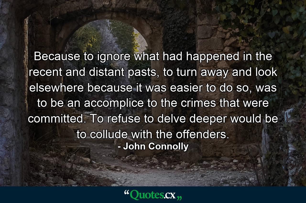 Because to ignore what had happened in the recent and distant pasts, to turn away and look elsewhere because it was easier to do so, was to be an accomplice to the crimes that were committed. To refuse to delve deeper would be to collude with the offenders. - Quote by John Connolly