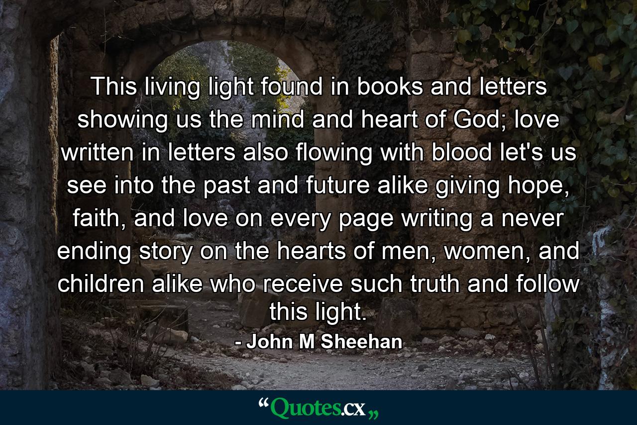 This living light found in books and letters showing us the mind and heart of God; love written in letters also flowing with blood let's us see into the past and future alike giving hope, faith, and love on every page writing a never ending story on the hearts of men, women, and children alike who receive such truth and follow this light. - Quote by John M Sheehan