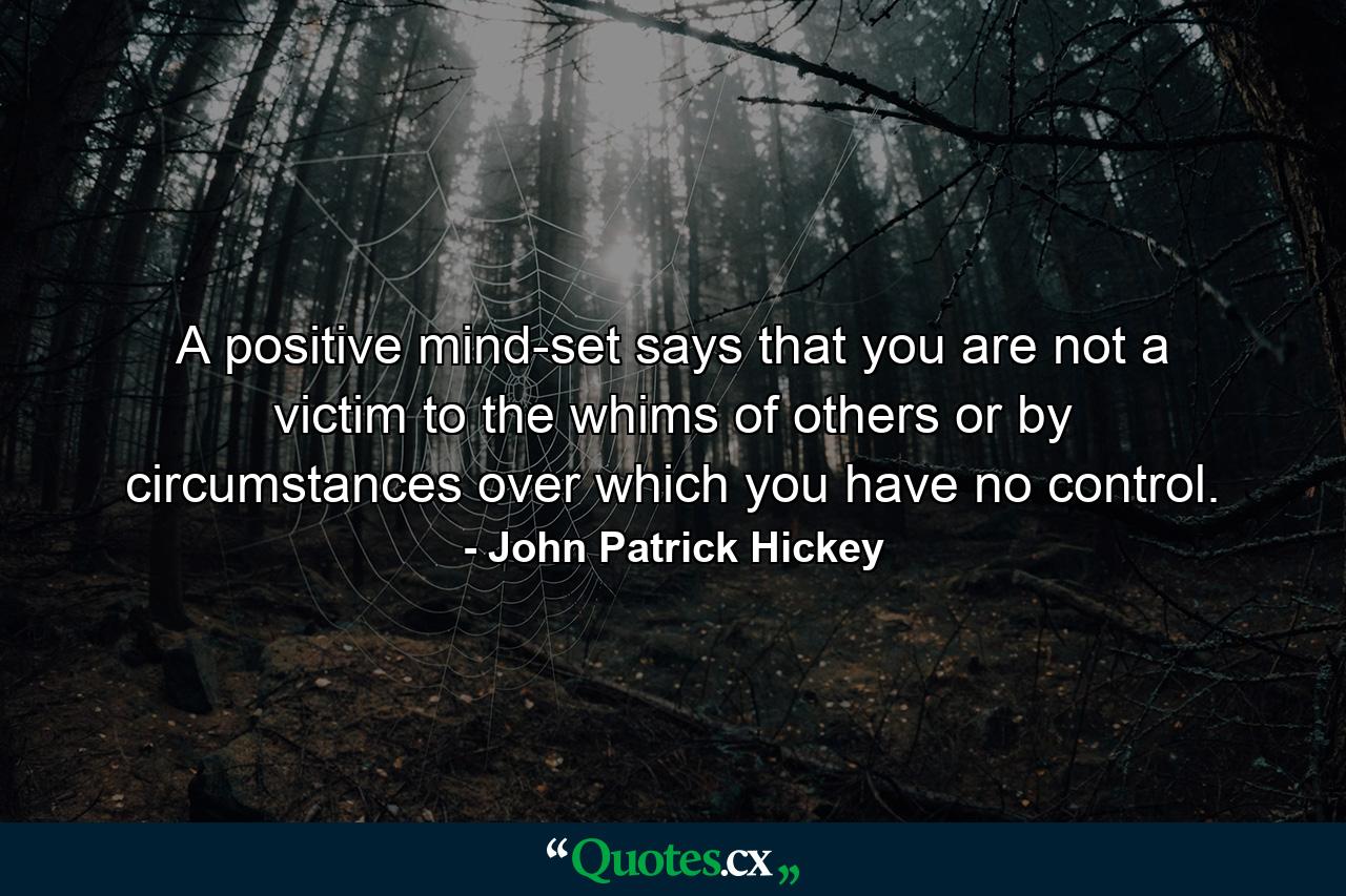 A positive mind-set says that you are not a victim to the whims of others or by circumstances over which you have no control. - Quote by John Patrick Hickey