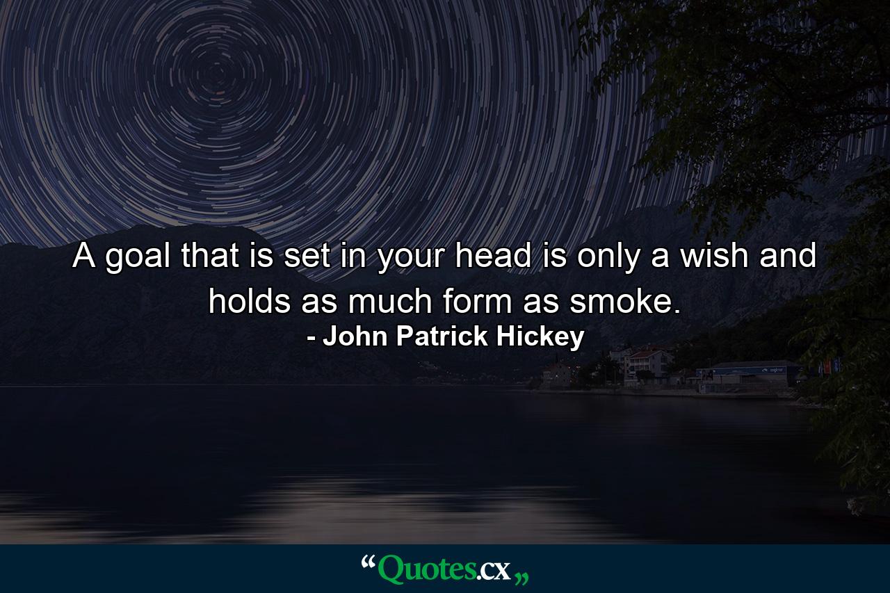 A goal that is set in your head is only a wish and holds as much form as smoke. - Quote by John Patrick Hickey