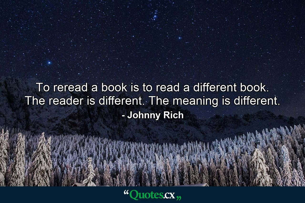 To reread a book is to read a different book. The reader is different. The meaning is different. - Quote by Johnny Rich