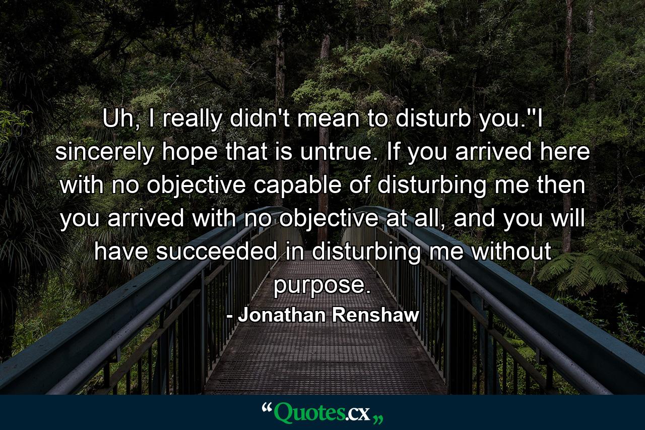 Uh, I really didn't mean to disturb you.''I sincerely hope that is untrue. If you arrived here with no objective capable of disturbing me then you arrived with no objective at all, and you will have succeeded in disturbing me without purpose. - Quote by Jonathan Renshaw