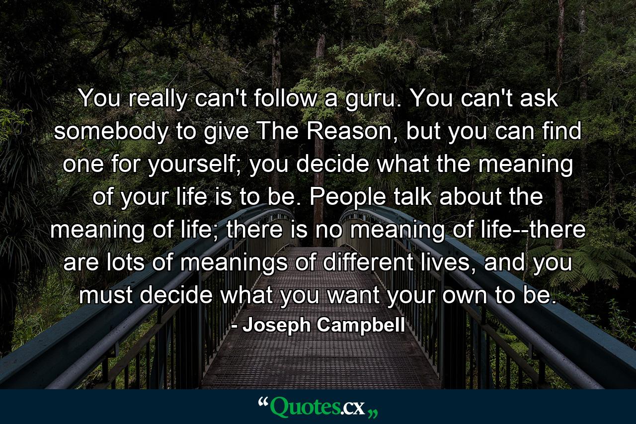 You really can't follow a guru. You can't ask somebody to give The Reason, but you can find one for yourself; you decide what the meaning of your life is to be. People talk about the meaning of life; there is no meaning of life--there are lots of meanings of different lives, and you must decide what you want your own to be. - Quote by Joseph Campbell