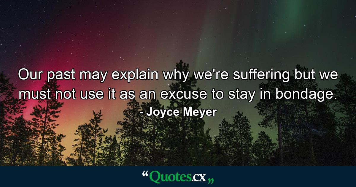 Our past may explain why we're suffering but we must not use it as an excuse to stay in bondage. - Quote by Joyce Meyer