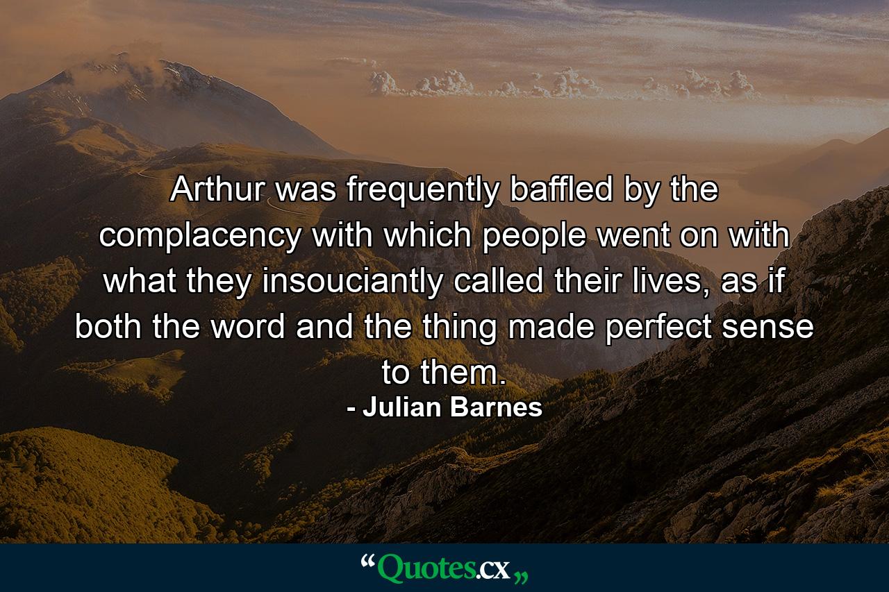 Arthur was frequently baffled by the complacency with which people went on with what they insouciantly called their lives, as if both the word and the thing made perfect sense to them. - Quote by Julian Barnes