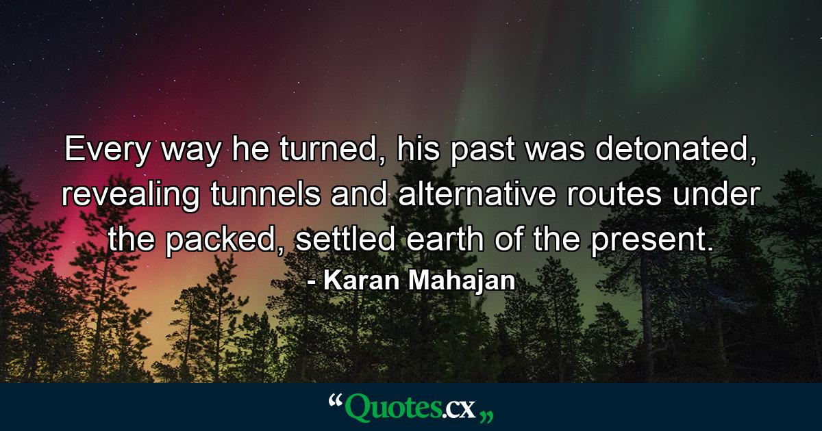 Every way he turned, his past was detonated, revealing tunnels and alternative routes under the packed, settled earth of the present. - Quote by Karan Mahajan