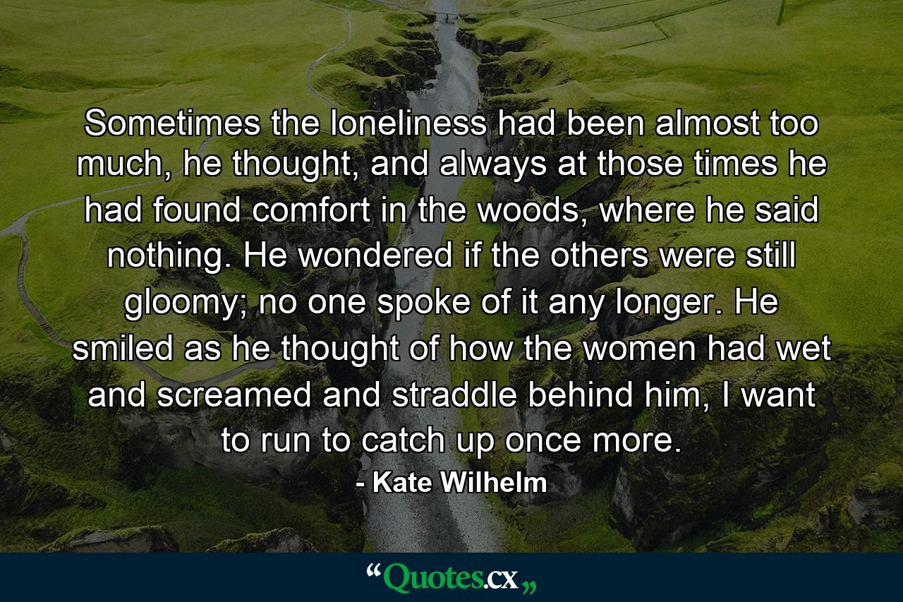 Sometimes the loneliness had been almost too much, he thought, and always at those times he had found comfort in the woods, where he said nothing. He wondered if the others were still gloomy; no one spoke of it any longer. He smiled as he thought of how the women had wet and screamed and straddle behind him, I want to run to catch up once more. - Quote by Kate Wilhelm