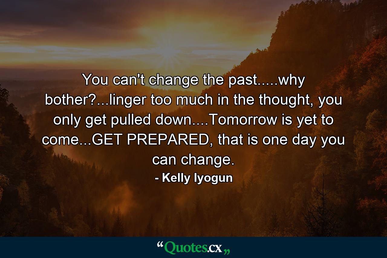 You can't change the past.....why bother?...linger too much in the thought, you only get pulled down....Tomorrow is yet to come...GET PREPARED, that is one day you can change. - Quote by Kelly Iyogun