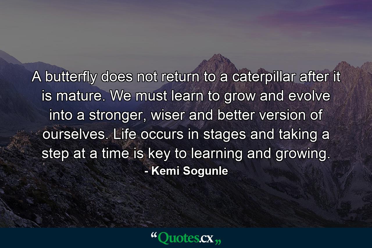 A butterfly does not return to a caterpillar after it is mature. We must learn to grow and evolve into a stronger, wiser and better version of ourselves. Life occurs in stages and taking a step at a time is key to learning and growing. - Quote by Kemi Sogunle