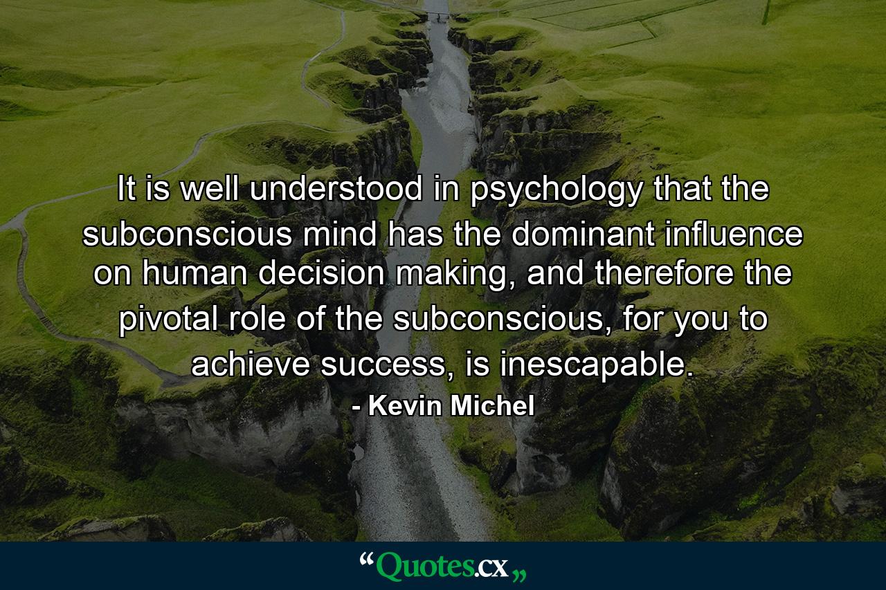 It is well understood in psychology that the subconscious mind has the dominant influence on human decision making, and therefore the pivotal role of the subconscious, for you to achieve success, is inescapable. - Quote by Kevin Michel