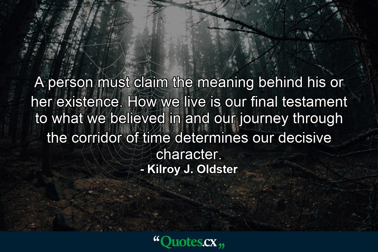A person must claim the meaning behind his or her existence. How we live is our final testament to what we believed in and our journey through the corridor of time determines our decisive character. - Quote by Kilroy J. Oldster