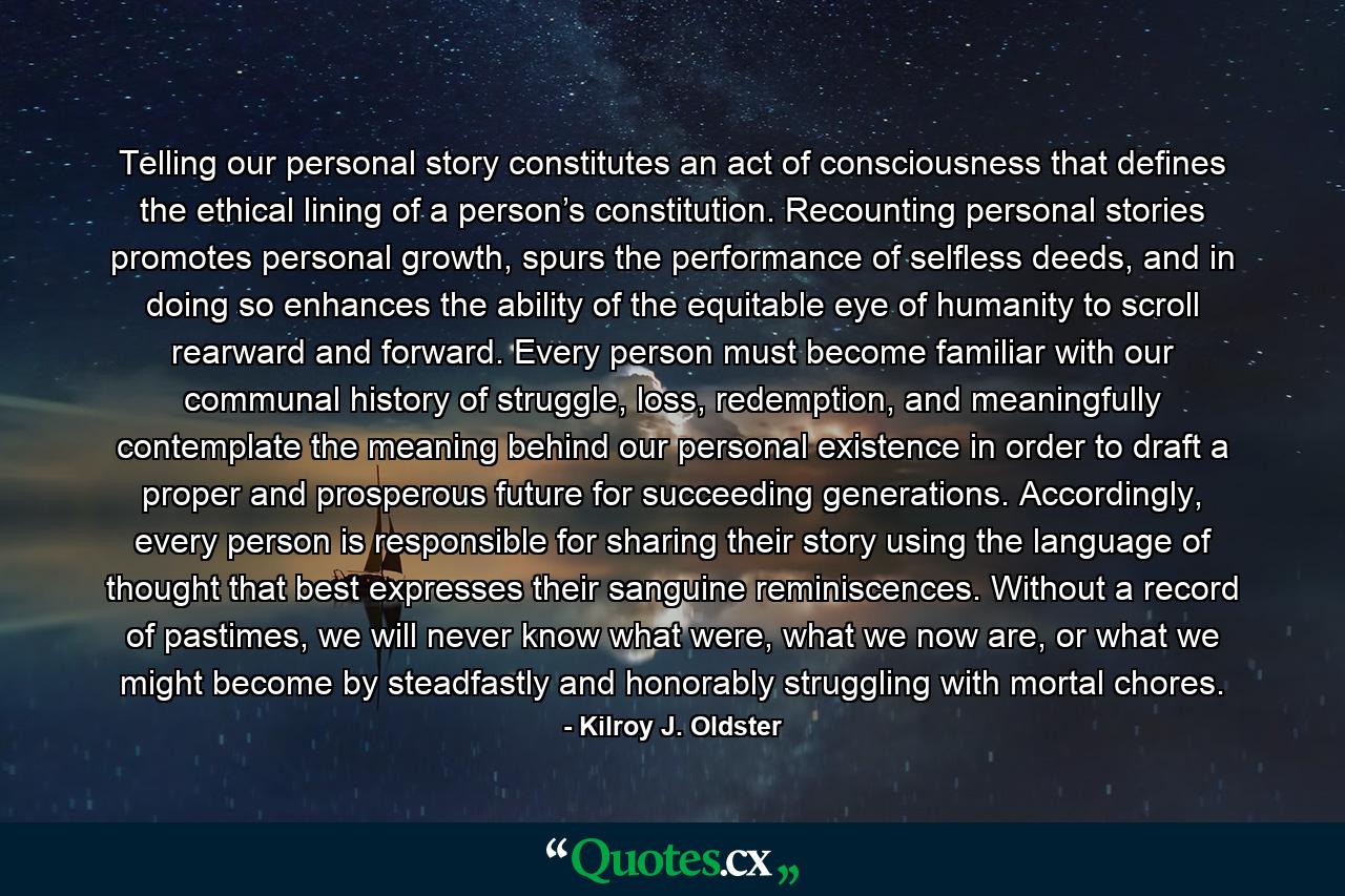 Telling our personal story constitutes an act of consciousness that defines the ethical lining of a person’s constitution. Recounting personal stories promotes personal growth, spurs the performance of selfless deeds, and in doing so enhances the ability of the equitable eye of humanity to scroll rearward and forward. Every person must become familiar with our communal history of struggle, loss, redemption, and meaningfully contemplate the meaning behind our personal existence in order to draft a proper and prosperous future for succeeding generations. Accordingly, every person is responsible for sharing their story using the language of thought that best expresses their sanguine reminiscences. Without a record of pastimes, we will never know what were, what we now are, or what we might become by steadfastly and honorably struggling with mortal chores. - Quote by Kilroy J. Oldster