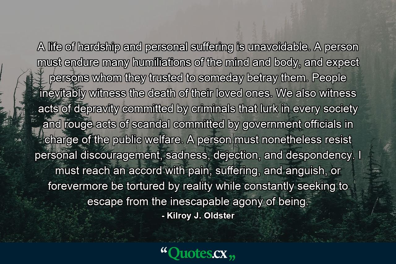 A life of hardship and personal suffering is unavoidable. A person must endure many humiliations of the mind and body, and expect persons whom they trusted to someday betray them. People inevitably witness the death of their loved ones. We also witness acts of depravity committed by criminals that lurk in every society and rouge acts of scandal committed by government officials in charge of the public welfare. A person must nonetheless resist personal discouragement, sadness, dejection, and despondency. I must reach an accord with pain, suffering, and anguish, or forevermore be tortured by reality while constantly seeking to escape from the inescapable agony of being. - Quote by Kilroy J. Oldster