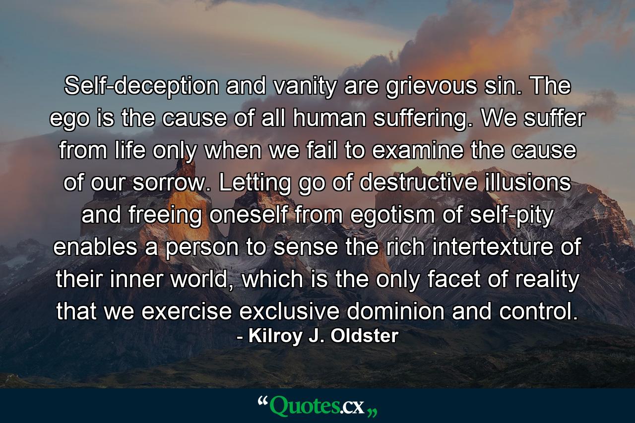 Self-deception and vanity are grievous sin. The ego is the cause of all human suffering. We suffer from life only when we fail to examine the cause of our sorrow. Letting go of destructive illusions and freeing oneself from egotism of self-pity enables a person to sense the rich intertexture of their inner world, which is the only facet of reality that we exercise exclusive dominion and control. - Quote by Kilroy J. Oldster
