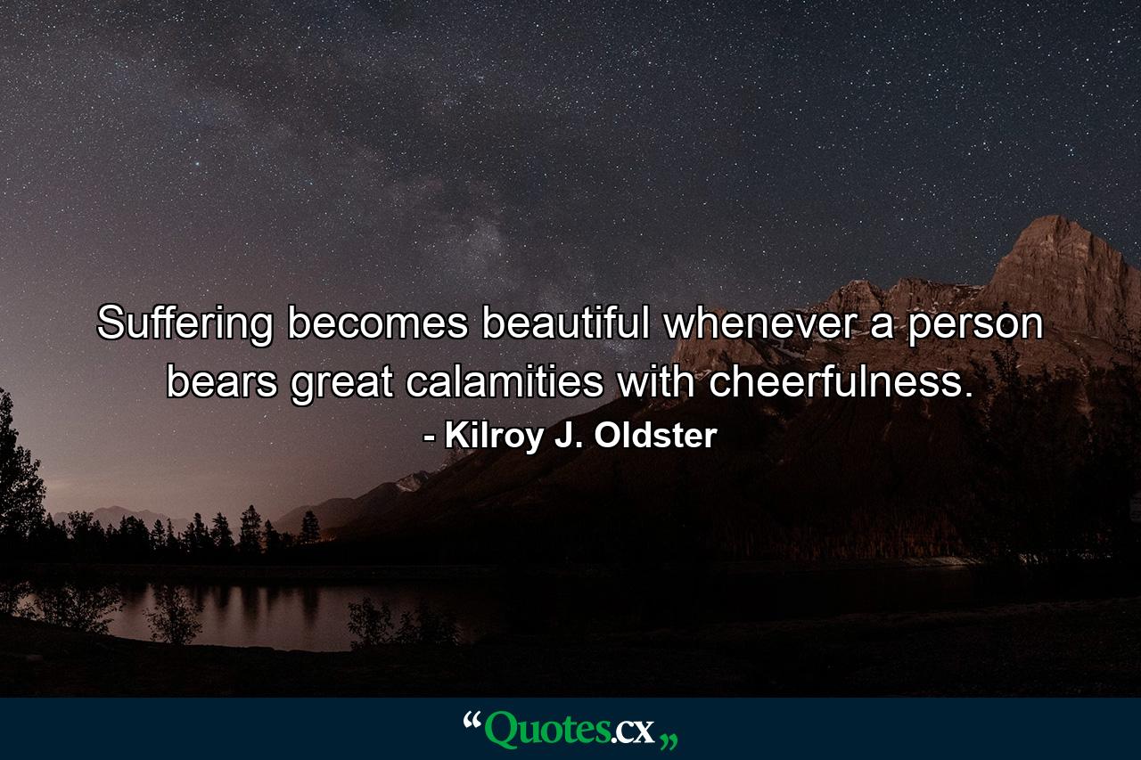 Suffering becomes beautiful whenever a person bears great calamities with cheerfulness. - Quote by Kilroy J. Oldster